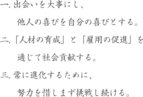 1出会いを大事にし、他人の喜びを自分の喜びとする。2「人材の育成」と「雇用の促進」を通じて社会貢献する。3常に進化するために、努力を惜しまず挑戦し続ける。