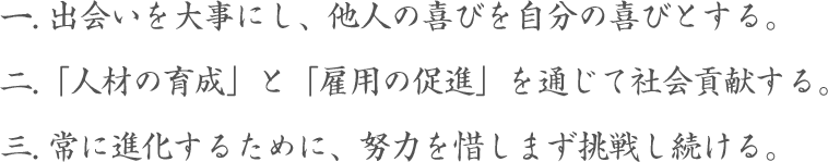 1出会いを大事にし、他人の喜びを自分の喜びとする。2「人材の育成」と「雇用の促進」を通じて社会貢献する。3常に進化するために、努力を惜しまず挑戦し続ける。