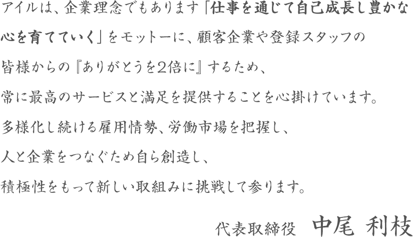 アイルは、企業理念でもあります「仕事を通じて自己成長し豊かな心を育てていく」をモットーに、顧客企業や登録スタッフの皆様からの『ありがとうを2倍に』するため、常に最高のサービスと満足を提供することを心掛けています。多様化し続ける雇用情勢、労働市場を把握し、人と企業をつなぐため自ら創造し、積極性をもって新しい取組みに挑戦して参ります。