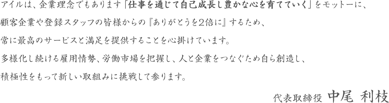 アイルは、企業理念でもあります「仕事を通じて自己成長し豊かな心を育てていく」をモットーに、顧客企業や登録スタッフの皆様からの『ありがとうを2倍に』するため、常に最高のサービスと満足を提供することを心掛けています。多様化し続ける雇用情勢、労働市場を把握し、人と企業をつなぐため自ら創造し、積極性をもって新しい取組みに挑戦して参ります。